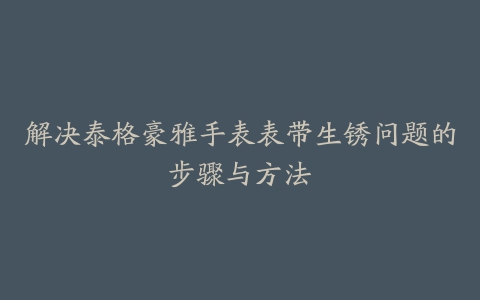 解决泰格豪雅手表表带生锈问题的步骤与方法