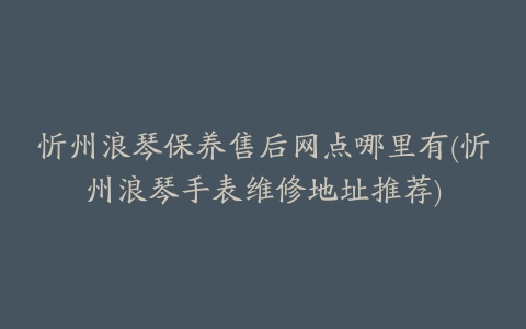 忻州浪琴保养售后网点哪里有(忻州浪琴手表维修地址推荐)