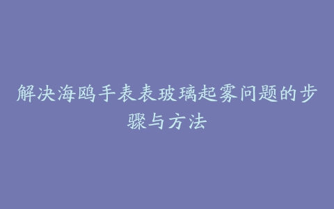 解决海鸥手表表玻璃起雾问题的步骤与方法