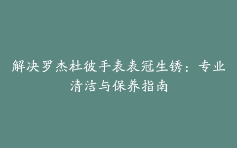 解决罗杰杜彼手表表冠生锈：专业清洁与保养指南