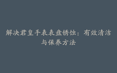 解决君皇手表表盘锈蚀：有效清洁与保养方法