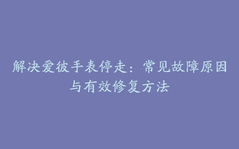 解决爱彼手表停走：常见故障原因与有效修复方法