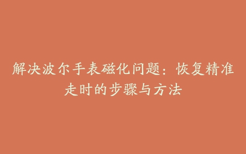 解决波尔手表磁化问题：恢复精准走时的步骤与方法