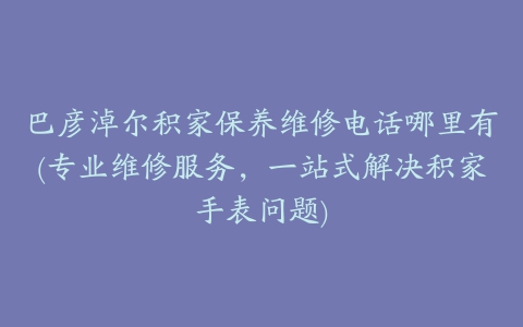 巴彦淖尔积家保养维修电话哪里有(专业维修服务，一站式解决积家手表问题)