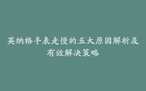 英纳格手表走慢的五大原因解析及有效解决策略