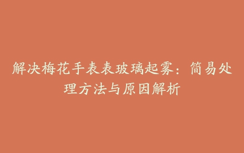 解决梅花手表表玻璃起雾：简易处理方法与原因解析