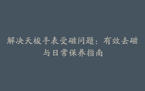 解决天梭手表受磁问题：有效去磁与日常保养指南