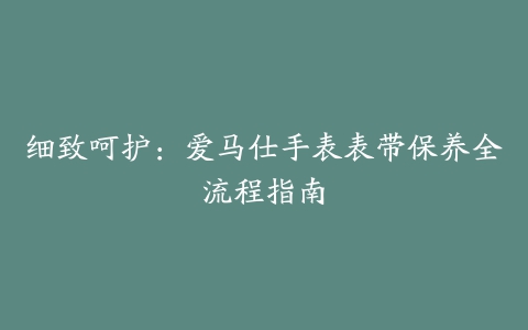 细致呵护：爱马仕手表表带保养全流程指南