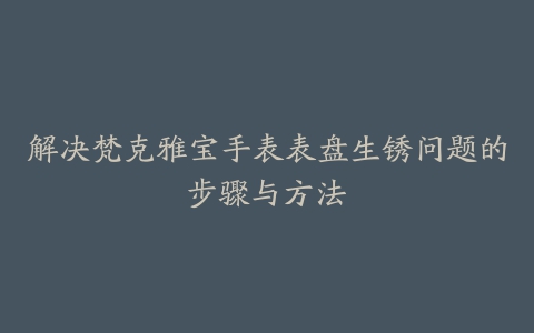 解决梵克雅宝手表表盘生锈问题的步骤与方法