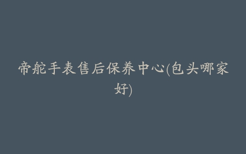 帝舵手表售后保养中心(包头哪家好)