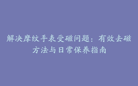 解决摩纹手表受磁问题：有效去磁方法与日常保养指南