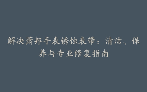 解决萧邦手表锈蚀表带：清洁、保养与专业修复指南