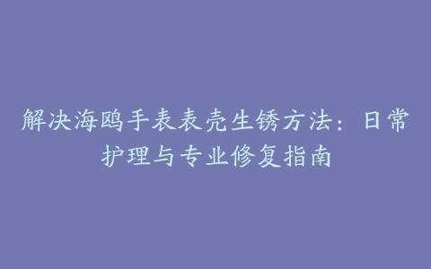 解决海鸥手表表壳生锈方法：日常护理与专业修复指南