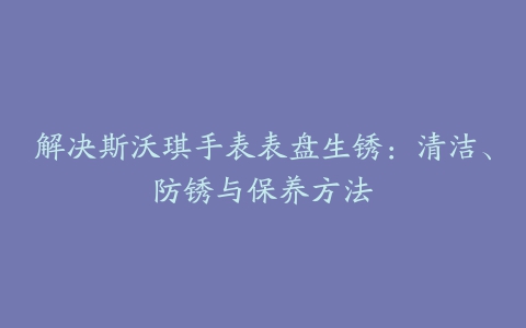 解决斯沃琪手表表盘生锈：清洁、防锈与保养方法