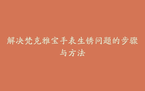 解决梵克雅宝手表生锈问题的步骤与方法