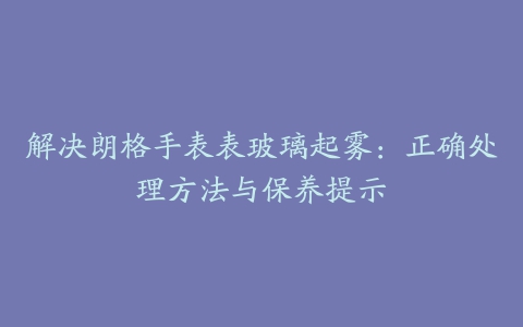 解决朗格手表表玻璃起雾：正确处理方法与保养提示