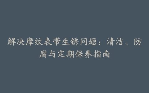 解决摩纹表带生锈问题：清洁、防腐与定期保养指南