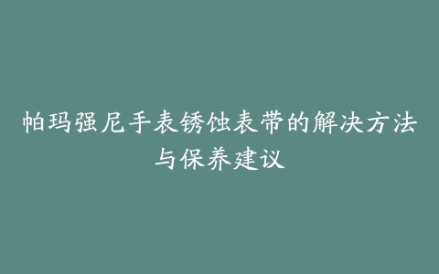 帕玛强尼手表锈蚀表带的解决方法与保养建议