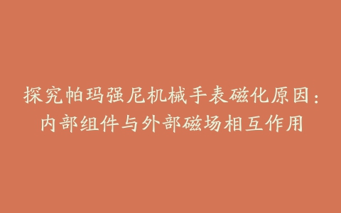 探究帕玛强尼机械手表磁化原因：内部组件与外部磁场相互作用