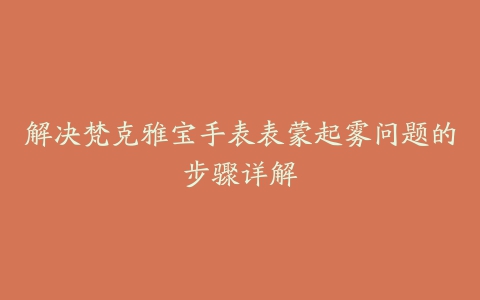 解决梵克雅宝手表表蒙起雾问题的步骤详解