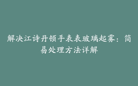 解决江诗丹顿手表表玻璃起雾：简易处理方法详解