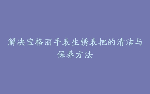 解决宝格丽手表生锈表把的清洁与保养方法