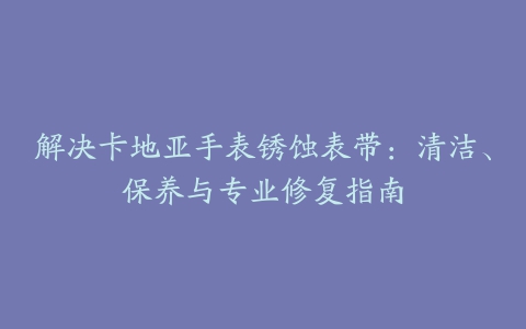 解决卡地亚手表锈蚀表带：清洁、保养与专业修复指南