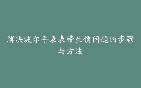 解决波尔手表表带生锈问题的步骤与方法