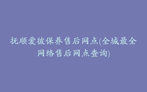 抚顺爱彼保养售后网点(全城最全网络售后网点查询)