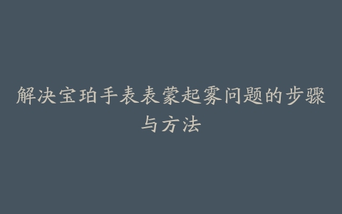 解决宝珀手表表蒙起雾问题的步骤与方法