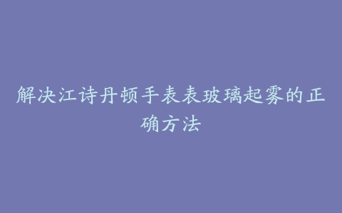 解决江诗丹顿手表表玻璃起雾的正确方法