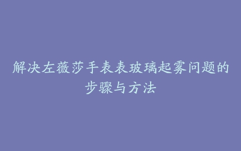 解决左薇莎手表表玻璃起雾问题的步骤与方法