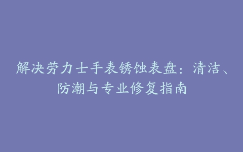 解决劳力士手表锈蚀表盘：清洁、防潮与专业修复指南