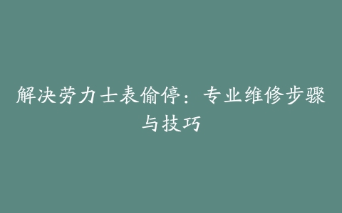 解决劳力士表偷停：专业维修步骤与技巧