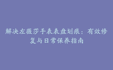 解决左薇莎手表表盘划痕：有效修复与日常保养指南