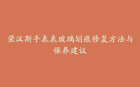 荣汉斯手表表玻璃划痕修复方法与保养建议