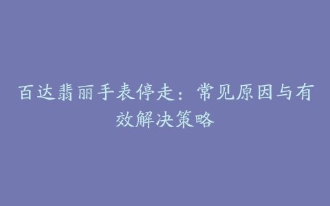 百达翡丽手表停走：常见原因与有效解决策略