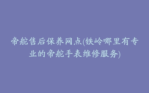 帝舵售后保养网点(铁岭哪里有专业的帝舵手表维修服务)