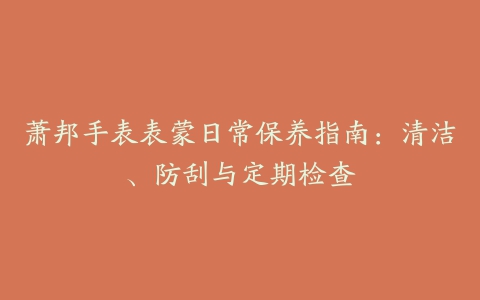 萧邦手表表蒙日常保养指南：清洁、防刮与定期检查