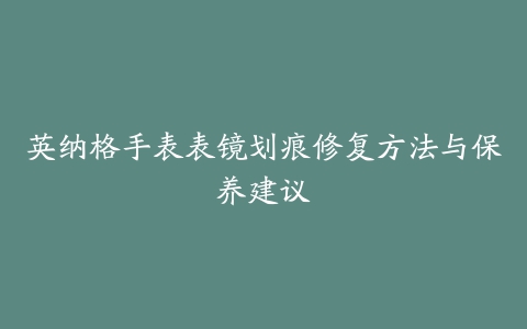 英纳格手表表镜划痕修复方法与保养建议