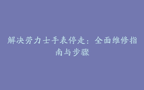 解决劳力士手表停走：全面维修指南与步骤