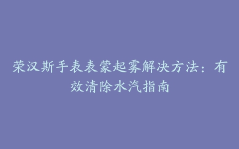 荣汉斯手表表蒙起雾解决方法：有效清除水汽指南