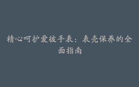 精心呵护爱彼手表：表壳保养的全面指南