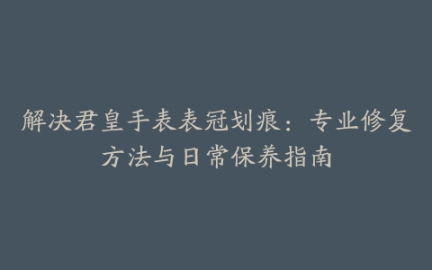 解决君皇手表表冠划痕：专业修复方法与日常保养指南