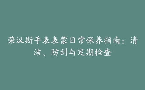 荣汉斯手表表蒙日常保养指南：清洁、防刮与定期检查