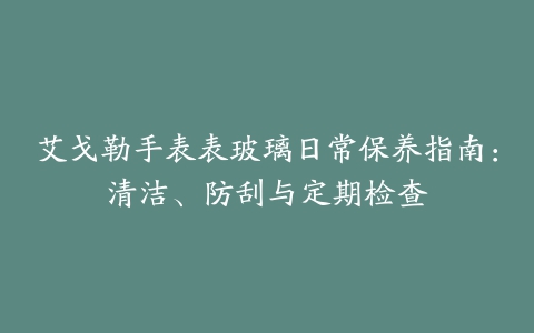 艾戈勒手表表玻璃日常保养指南：清洁、防刮与定期检查