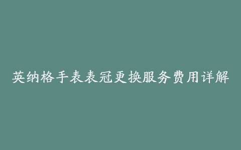 英纳格手表表冠更换服务费用详解