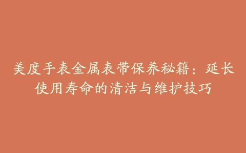 美度手表金属表带保养秘籍：延长使用寿命的清洁与维护技巧