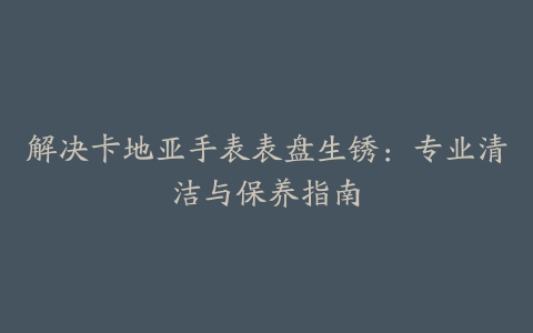 解决卡地亚手表表盘生锈：专业清洁与保养指南