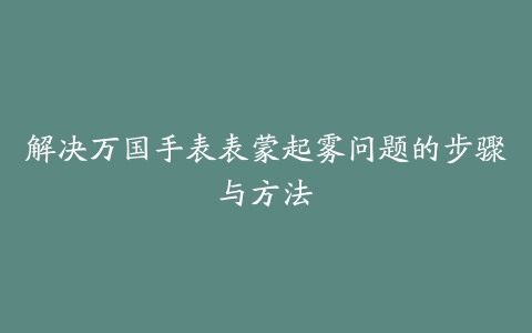 解决万国手表表蒙起雾问题的步骤与方法